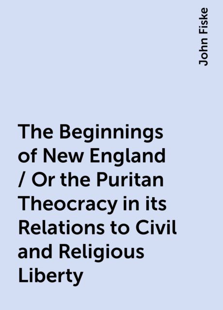 The Beginnings of New England / Or the Puritan Theocracy in its Relations to Civil and Religious Liberty