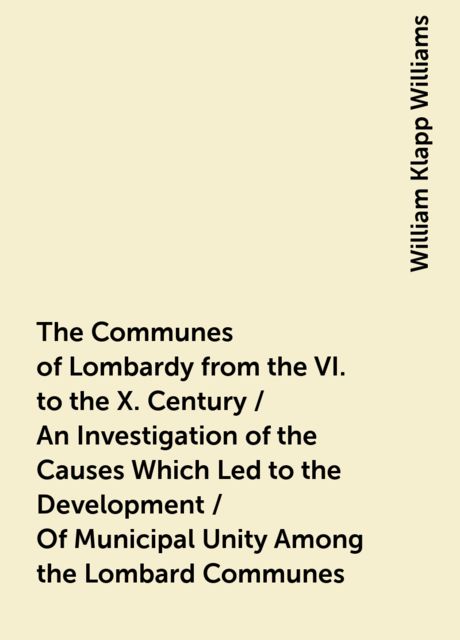 The Communes of Lombardy from the VI. to the X. Century / An Investigation of the Causes Which Led to the Development /