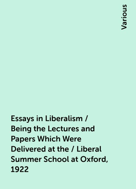 Essays in Liberalism / Being the Lectures and Papers Which Were Delivered at the / Liberal Summer School at Oxford, 192
