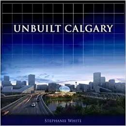 Unbuilt Calgary: A History of the City That Might Have Been